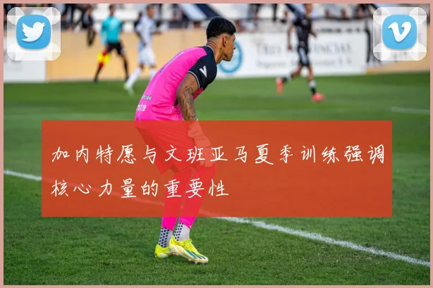 加内特愿与文班亚马夏季训练强调核心力量的重要性