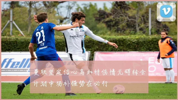 曼联坚定信心乌加特伤情无碍转会计划中场补强势在必行