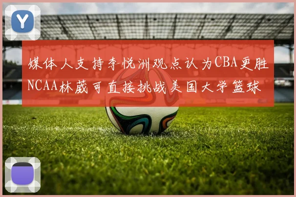 媒体人支持李悦洲观点认为CBA更胜NCAA林葳可直接挑战美国大学篮球