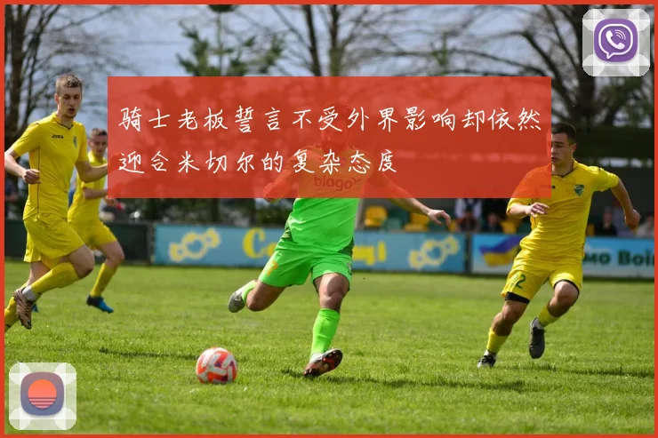 骑士老板誓言不受外界影响却依然迎合米切尔的复杂态度