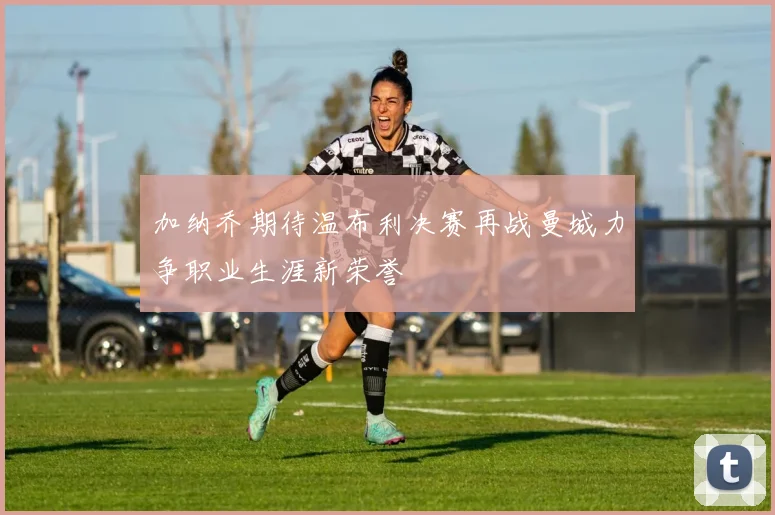 加纳乔期待温布利决赛再战曼城力争职业生涯新荣誉