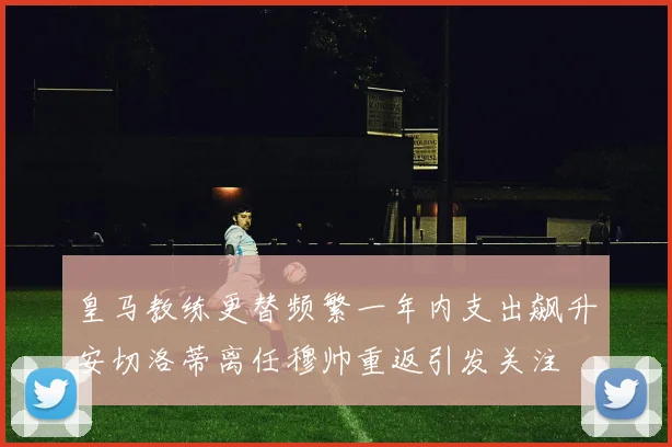 皇马教练更替频繁一年内支出飙升安切洛蒂离任穆帅重返引发关注