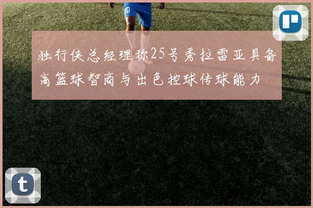 独行侠总经理称25号秀拉雷亚具备高篮球智商与出色控球传球能力
