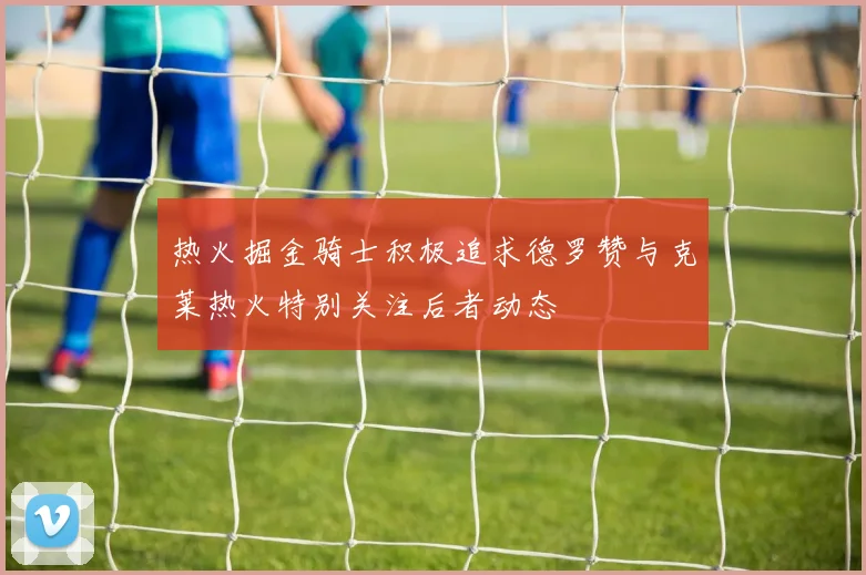 热火掘金骑士积极追求德罗赞与克莱热火特别关注后者动态