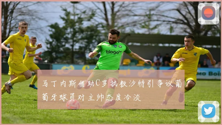 马丁内斯借助C罗执教沙特引争议葡萄牙球员对主帅态度冷淡