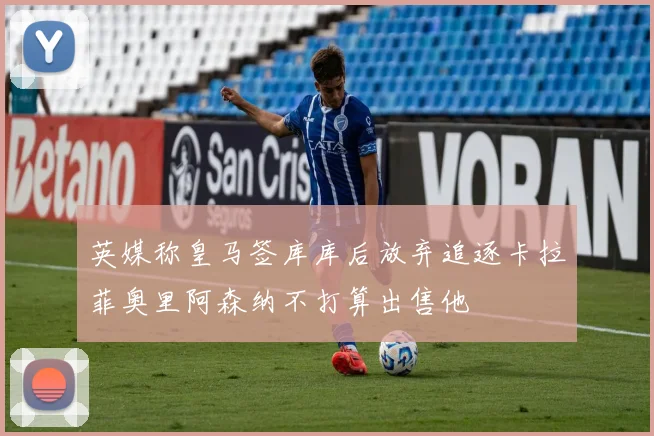 英媒称皇马签库库后放弃追逐卡拉菲奥里阿森纳不打算出售他