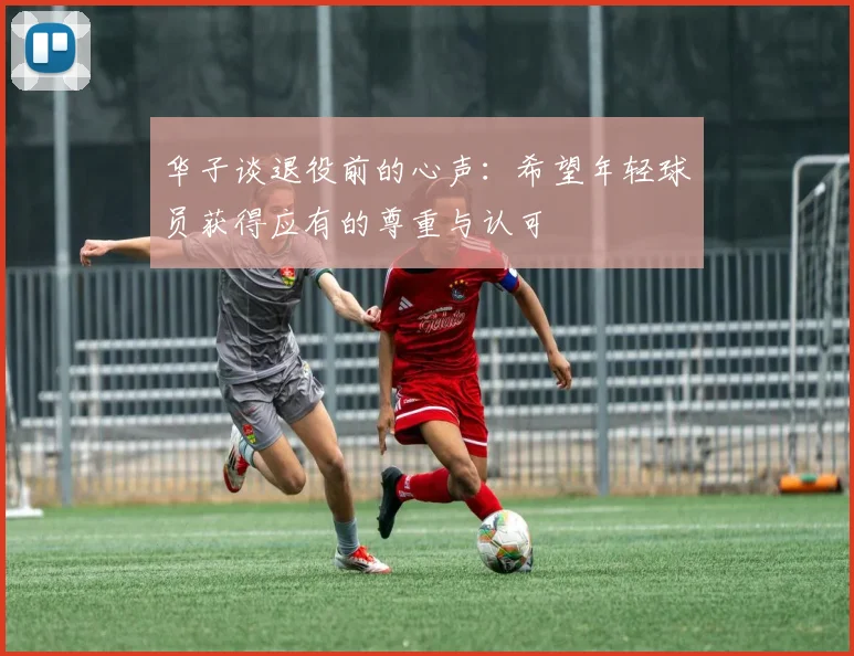 华子谈退役前的心声：希望年轻球员获得应有的尊重与认可