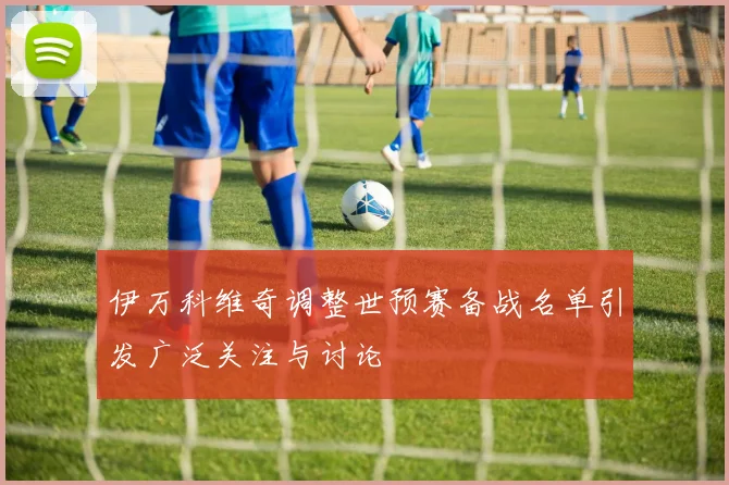 伊万科维奇调整世预赛备战名单引发广泛关注与讨论