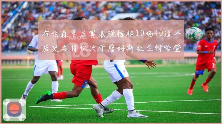 布伦森季后赛表现惊艳10场40追平历史名将仅次于詹姆斯杜兰特哈登