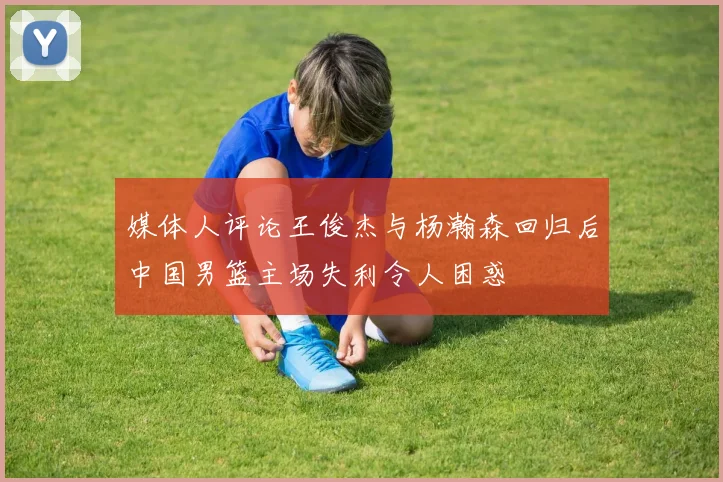 媒体人评论王俊杰与杨瀚森回归后中国男篮主场失利令人困惑