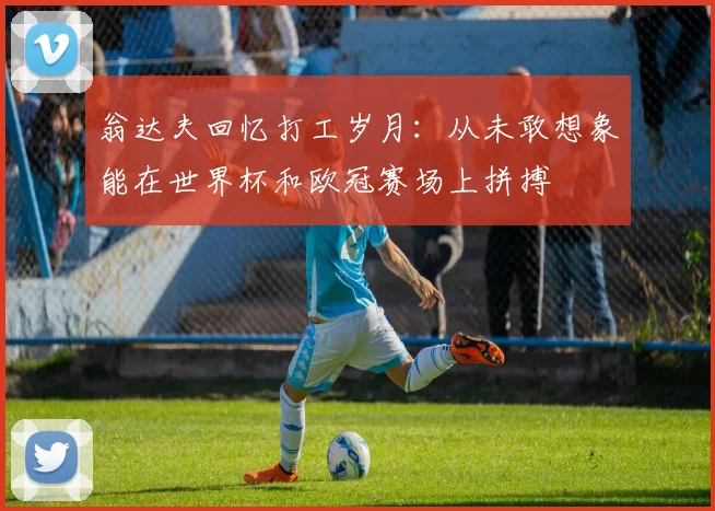 翁达夫回忆打工岁月：从未敢想象能在世界杯和欧冠赛场上拼搏