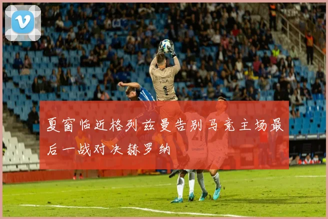 夏窗临近格列兹曼告别马竞主场最后一战对决赫罗纳