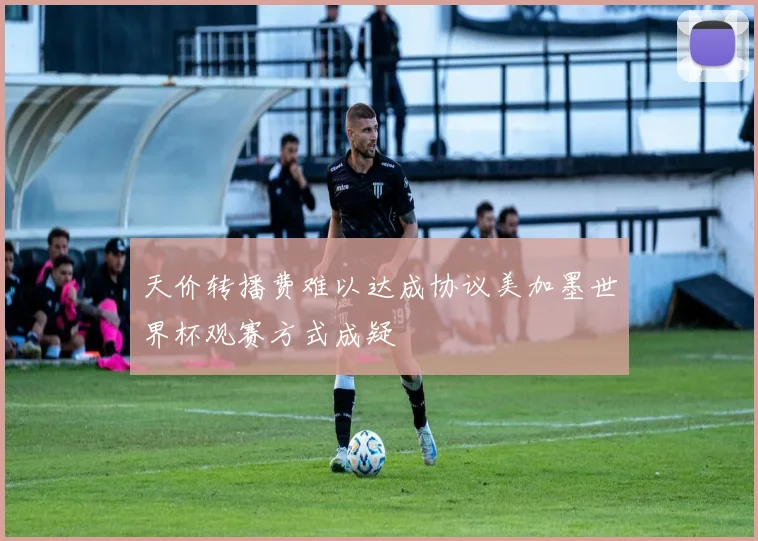 天价转播费难以达成协议美加墨世界杯观赛方式成疑