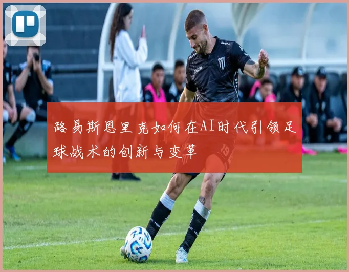 路易斯恩里克如何在AI时代引领足球战术的创新与变革