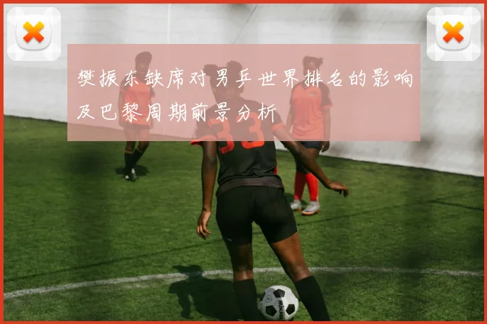 樊振东缺席对男乒世界排名的影响及巴黎周期前景分析