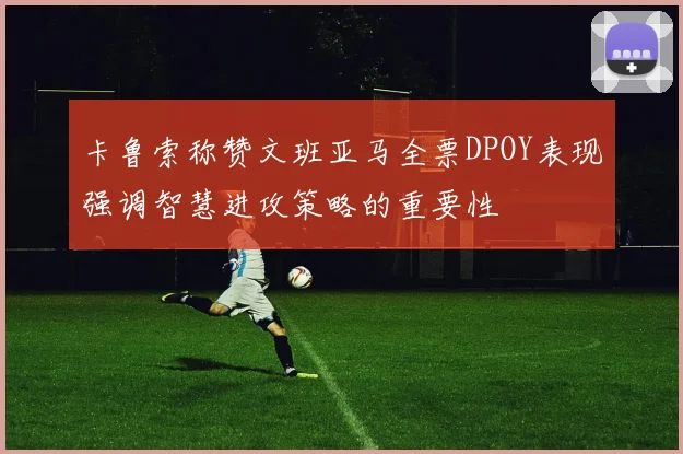 卡鲁索称赞文班亚马全票DPOY表现强调智慧进攻策略的重要性