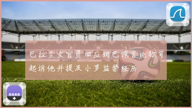 巴拉圭女官员回应姆巴佩言论称可起诉他并提及小罗监禁经历