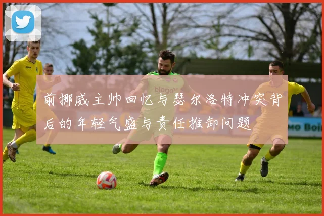 前挪威主帅回忆与瑟尔洛特冲突背后的年轻气盛与责任推卸问题