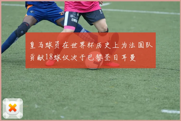 皇马球员在世界杯历史上为法国队贡献18球仅次于巴黎圣日耳曼