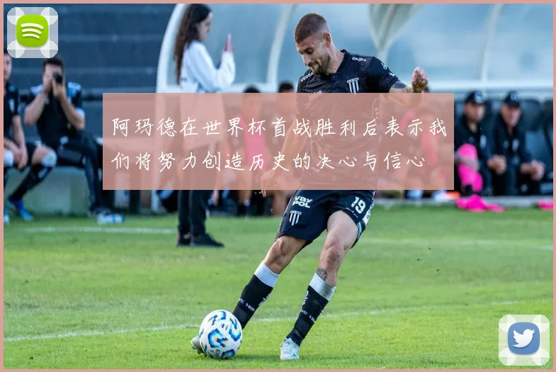 阿玛德在世界杯首战胜利后表示我们将努力创造历史的决心与信心