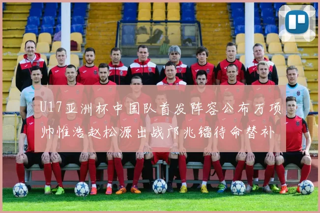 U17亚洲杯中国队首发阵容公布万项帅惟浩赵松源出战邝兆镭待命替补